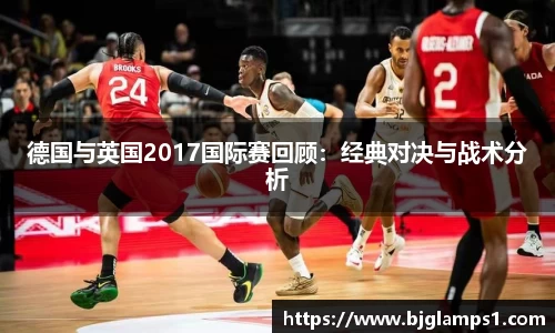德国与英国2017国际赛回顾：经典对决与战术分析